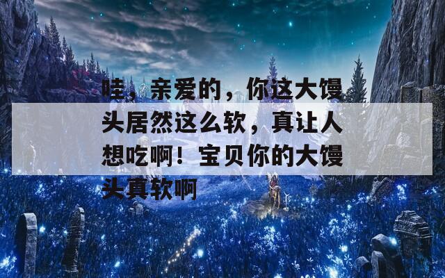 哇，亲爱的，你这大馒头居然这么软，真让人想吃啊！宝贝你的大馒头真软啊