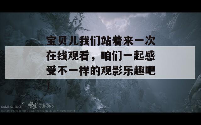 宝贝儿我们站着来一次在线观看，咱们一起感受不一样的观影乐趣吧！