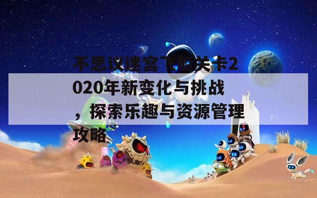 不思议迷宫飞船关卡2020年新变化与挑战，探索乐趣与资源管理攻略