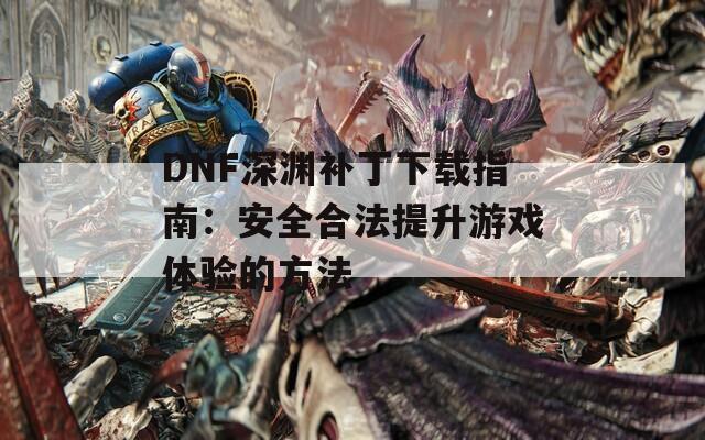 DNF深渊补丁下载指南：安全合法提升游戏体验的方法  第1张