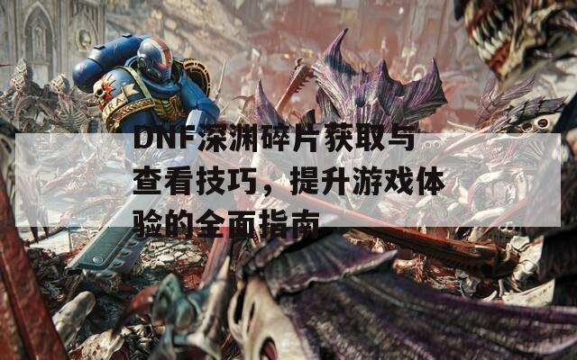 DNF深渊碎片获取与查看技巧，提升游戏体验的全面指南