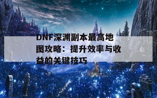 DNF深渊副本最高地图攻略：提升效率与收益的关键技巧