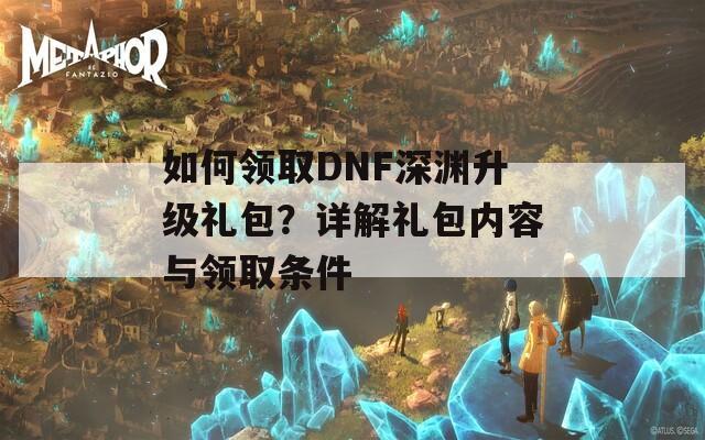 如何领取DNF深渊升级礼包？详解礼包内容与领取条件