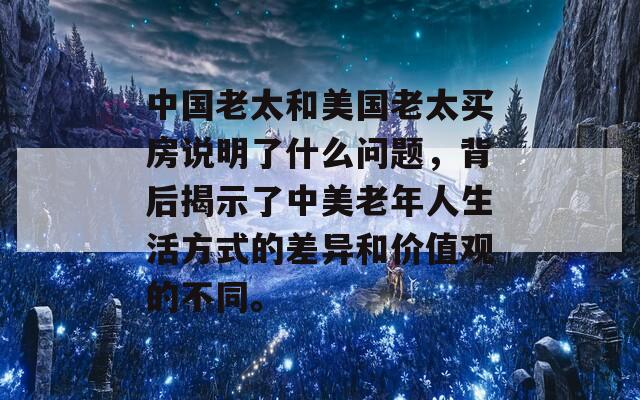 中国老太和美国老太买房说明了什么问题，背后揭示了中美老年人生活方式的差异和价值观的不同。