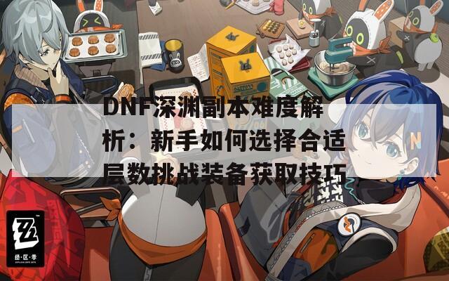 DNF深渊副本难度解析：新手如何选择合适层数挑战装备获取技巧  第1张