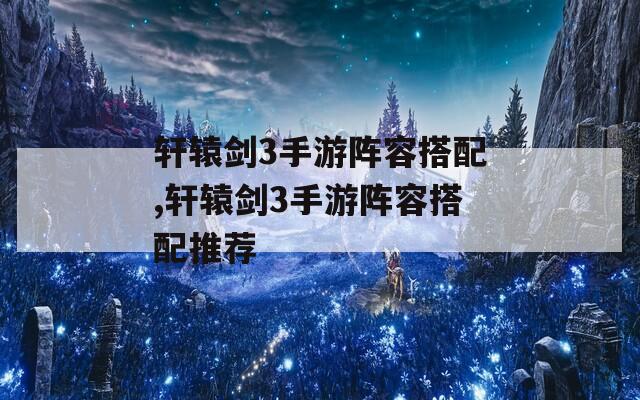 轩辕剑3手游阵容搭配,轩辕剑3手游阵容搭配推荐  第1张