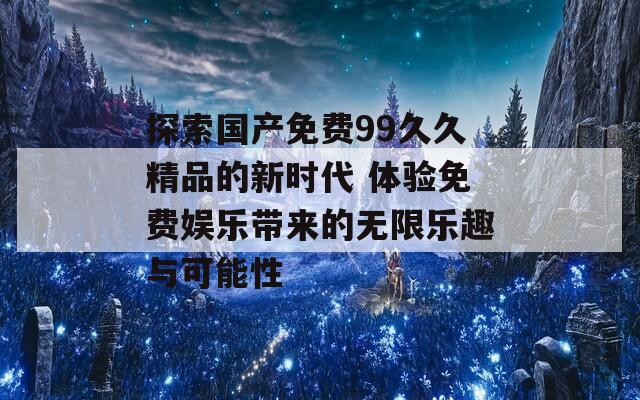 探索国产免费99久久精品的新时代 体验免费娱乐带来的无限乐趣与可能性