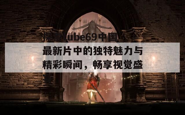 探索tube69中国最新片中的独特魅力与精彩瞬间，畅享视觉盛宴