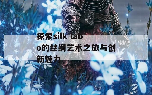 探索silk labo的丝绸艺术之旅与创新魅力