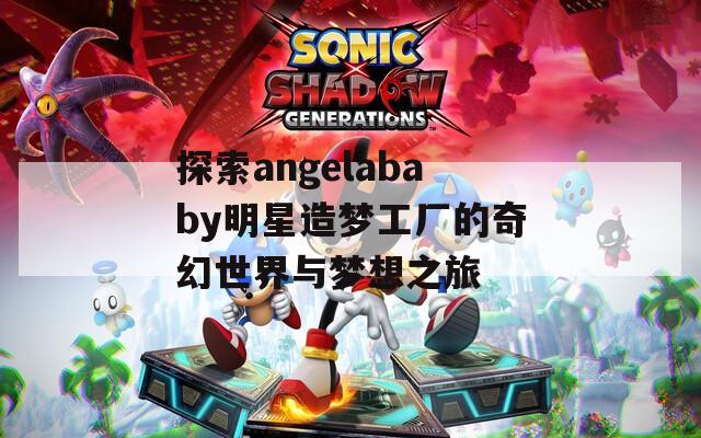 探索angelababy明星造梦工厂的奇幻世界与梦想之旅