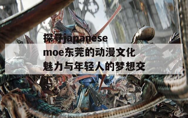 探寻japanesemoe东莞的动漫文化魅力与年轻人的梦想交汇