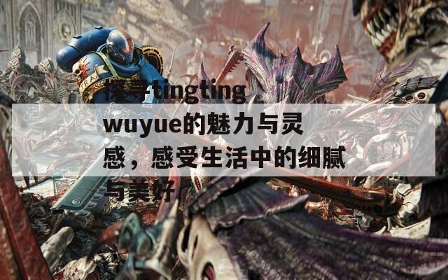 探寻tingtingwuyue的魅力与灵感，感受生活中的细腻与美好  第1张