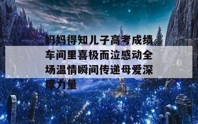 妈妈得知儿子高考成绩车间里喜极而泣感动全场温情瞬间传递母爱深厚力量