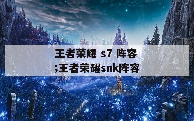 王者荣耀 s7 阵容;王者荣耀snk阵容