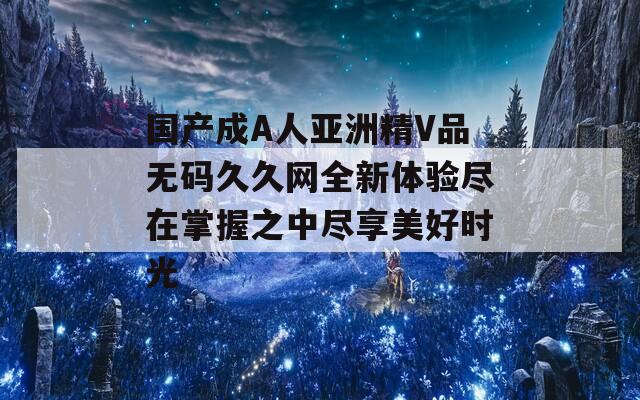 国产成A人亚洲精V品无码久久网全新体验尽在掌握之中尽享美好时光