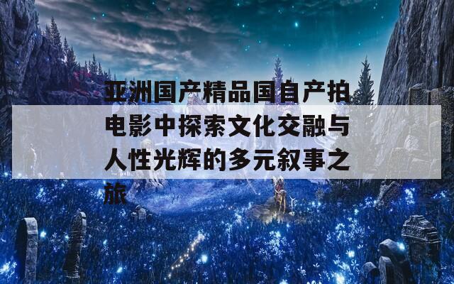 亚洲国产精品国自产拍电影中探索文化交融与人性光辉的多元叙事之旅