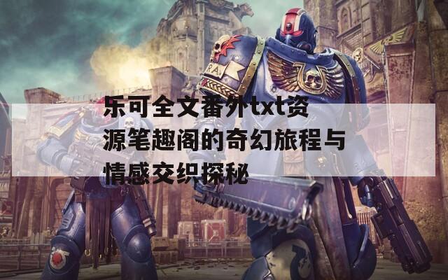 乐可全文番外txt资源笔趣阁的奇幻旅程与情感交织探秘