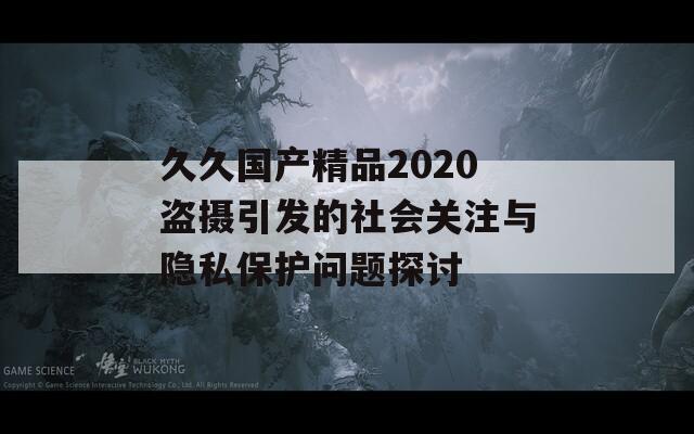 久久国产精品2020盗摄引发的社会关注与隐私保护问题探讨