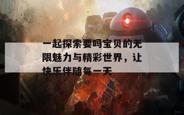 一起探索要吗宝贝的无限魅力与精彩世界，让快乐伴随每一天