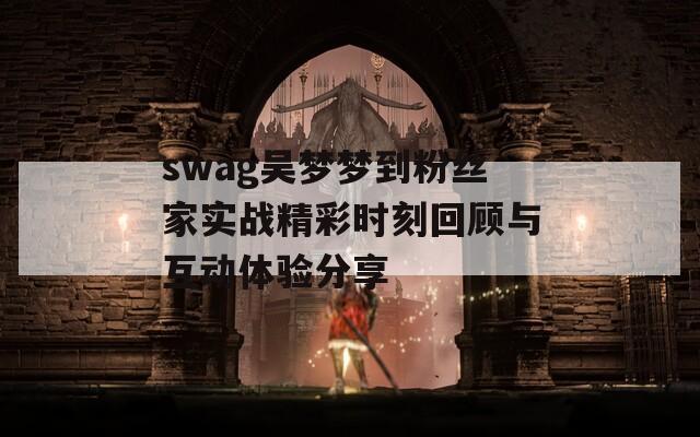 swag吴梦梦到粉丝家实战精彩时刻回顾与互动体验分享