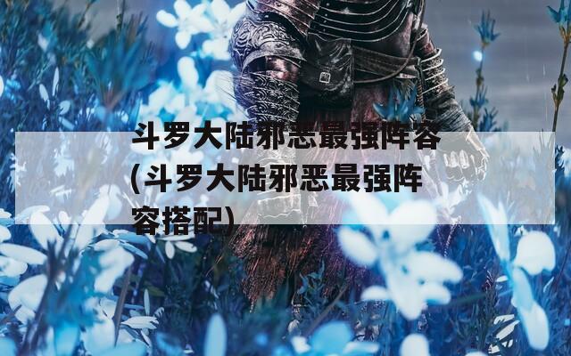 斗罗大陆邪恶最强阵容(斗罗大陆邪恶最强阵容搭配)