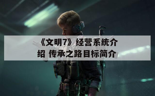 《文明7》经营系统介绍 传承之路目标简介