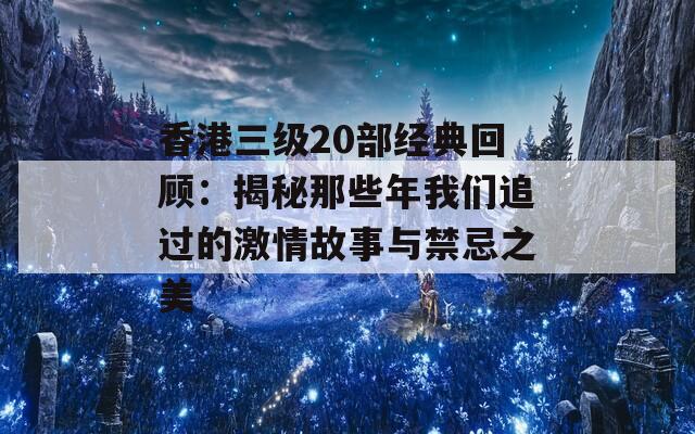 香港三级20部经典回顾：揭秘那些年我们追过的激情故事与禁忌之美