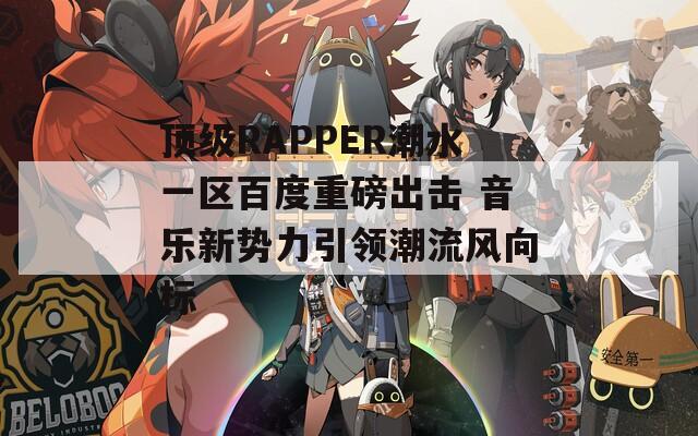 顶级RAPPER潮水一区百度重磅出击 音乐新势力引领潮流风向标