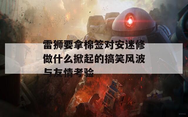 雷狮要拿棉签对安迷修做什么掀起的搞笑风波与友情考验