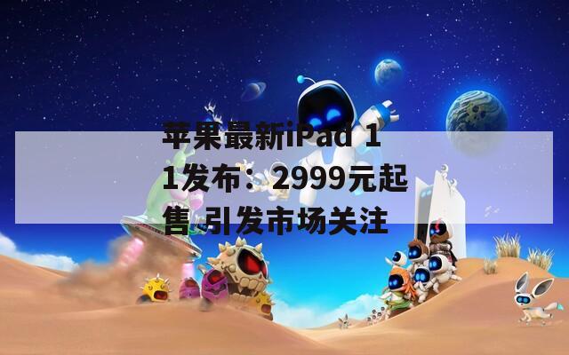 苹果最新iPad 11发布：2999元起售 引发市场关注  第1张