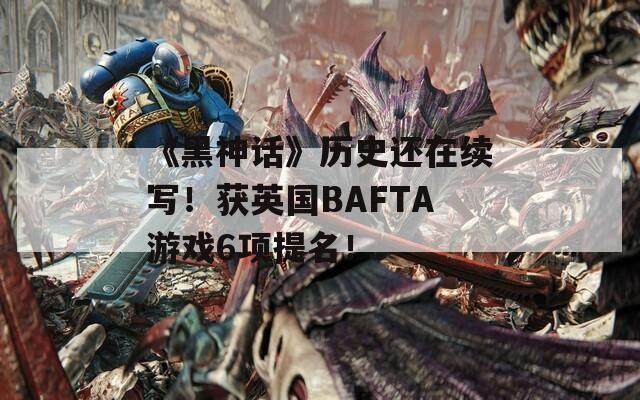 《黑神话》历史还在续写！获英国BAFTA游戏6项提名！