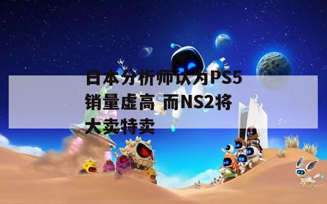 日本分析师认为PS5销量虚高 而NS2将大卖特卖  第1张