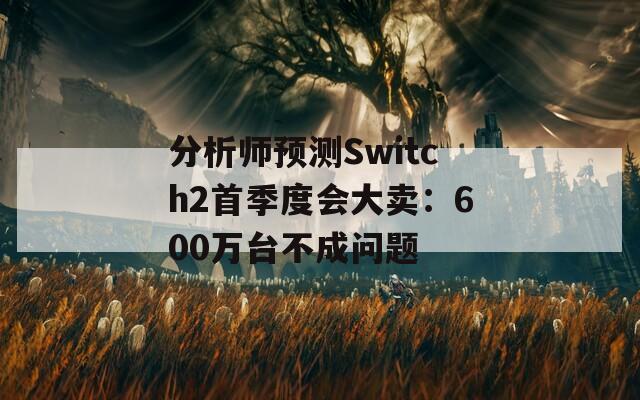 分析师预测Switch2首季度会大卖：600万台不成问题  第1张