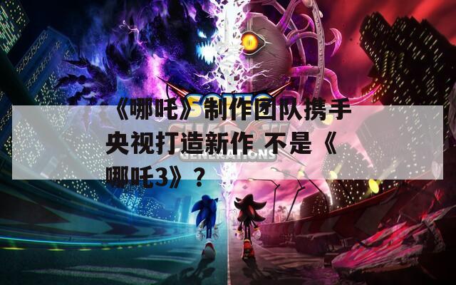 《哪吒》制作团队携手央视打造新作 不是《哪吒3》？