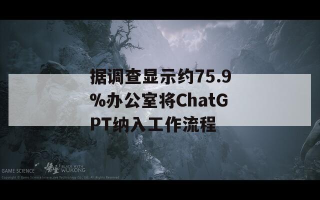 据调查显示约75.9%办公室将ChatGPT纳入工作流程