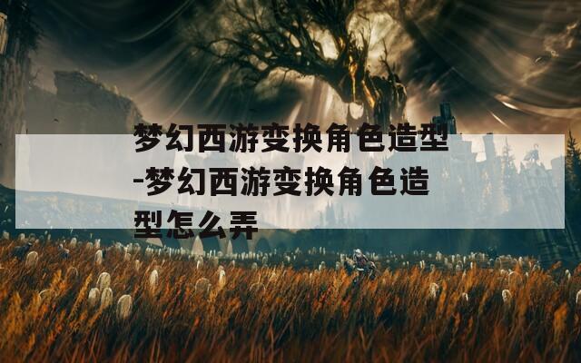 梦幻西游变换角色造型-梦幻西游变换角色造型怎么弄  第1张