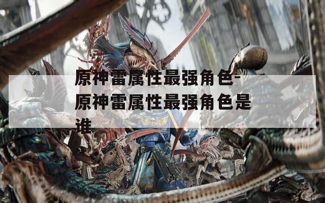 原神雷属性最强角色-原神雷属性最强角色是谁