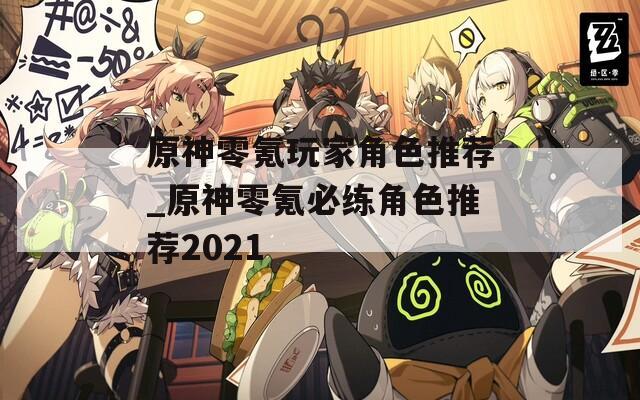 原神零氪玩家角色推荐_原神零氪必练角色推荐2021