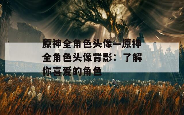 原神全角色头像—原神全角色头像背影：了解你喜爱的角色  第1张