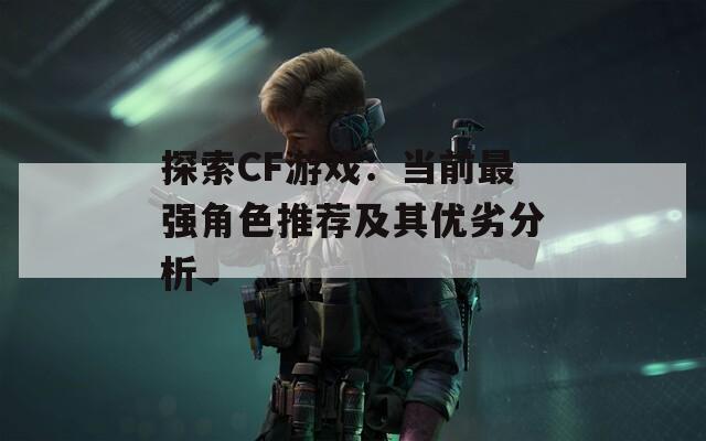探索CF游戏：当前最强角色推荐及其优劣分析